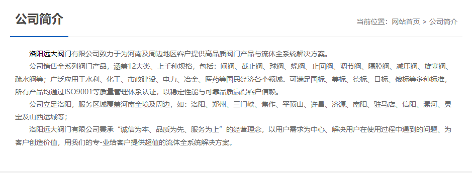 洛阳远大阀门主营阀门闸阀,截止阀,球阀,蝶阀,止回阀,调节阀,隔膜阀,减压阀,旋塞阀,疏水阀等12大类.广泛用于水利,化工,市政建设,电力等领域.服务于洛阳,郑州,三门峡,焦作,平顶山,许昌,济源,南阳,驻马店,信阳,漯河,灵宝及山西运城等地;为河南及周边客户提供高品质阀门与流体全系统解决方案. 洛阳远大阀门主营阀门闸阀,截止阀,球阀,蝶阀,止回阀,调节阀,隔膜阀,减压阀,旋塞阀,疏水阀等12大类.广泛用于水利,化工,市政建设,电力等领域.服务于洛阳,郑州,三门峡,焦作,平顶山,许昌,济源,南阳,驻马店,信阳,漯河,灵宝及山西运城等地;为河南及周边客户提供高品质阀门与流体全系统解决方案.